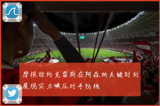 摩根称约克雷斯在阿森纳关键时刻展现实力碾压对手防线