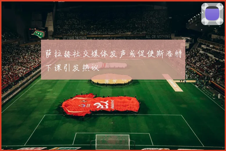 萨拉赫社交媒体发声或促使斯洛特下课引发热议