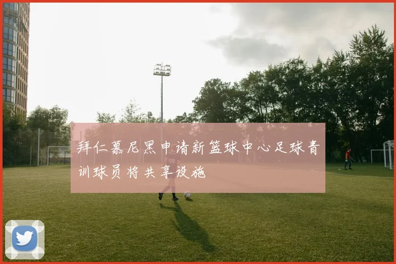 拜仁慕尼黑申请新篮球中心足球青训球员将共享设施