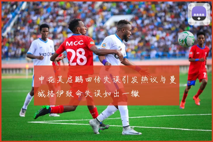 申花吴启鹏回传失误引发热议与曼城格伊致命失误如出一辙