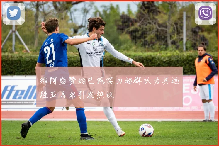 维阿盛赞姆巴佩实力超群认为其远胜亚马尔引发热议