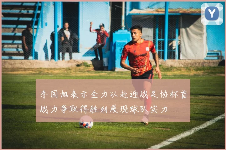 李国旭表示全力以赴迎战足协杯首战力争取得胜利展现球队实力