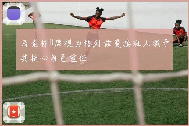 马竞将B席视为格列兹曼接班人赋予其核心角色重任