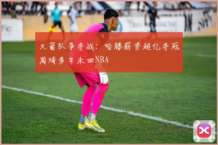 火箭队争夺战：哈滕薪资超亿夺冠周琦多年未回NBA