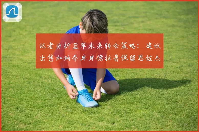 记者分析蓝军未来转会策略：建议出售加纳乔库库德拉普保留恩佐杰克逊