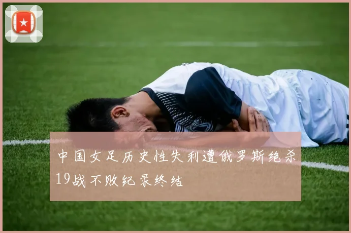 中国女足历史性失利遭俄罗斯绝杀19战不败纪录终结