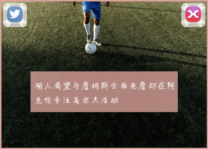 湖人渴望与詹姆斯会面老詹却在阿克伦专注高尔夫活动