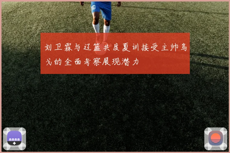 刘卫霖与辽篮共度夏训接受主帅乌戈的全面考察展现潜力