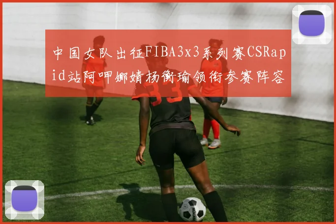中国女队出征FIBA3x3系列赛CSRapid站阿呷娜婧杨衡瑜领衔参赛阵容