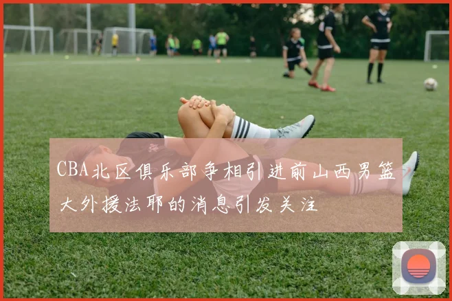 CBA北区俱乐部争相引进前山西男篮大外援法耶的消息引发关注