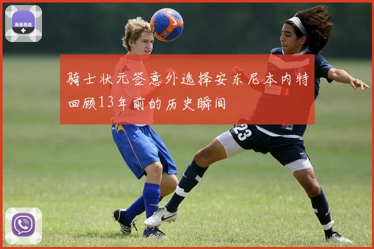 骑士状元签意外选择安东尼本内特回顾13年前的历史瞬间