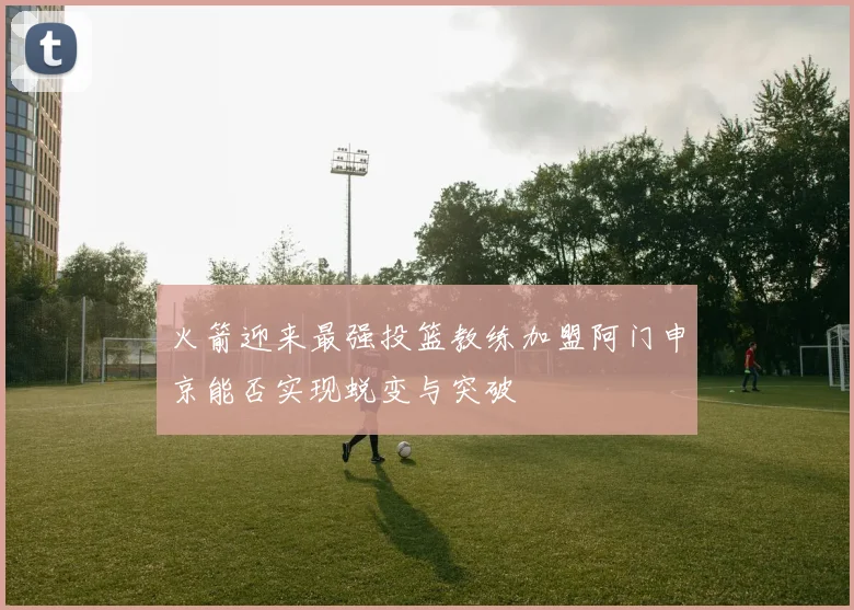 火箭迎来最强投篮教练加盟阿门申京能否实现蜕变与突破