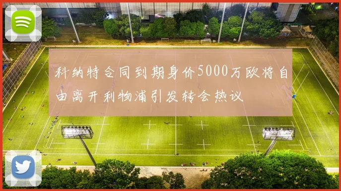 科纳特合同到期身价5000万欧将自由离开利物浦引发转会热议