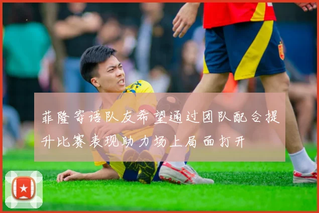 菲隆寄语队友希望通过团队配合提升比赛表现助力场上局面打开