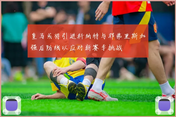 皇马或将引进科纳特与邓弗里斯加强后防线以应对新赛季挑战