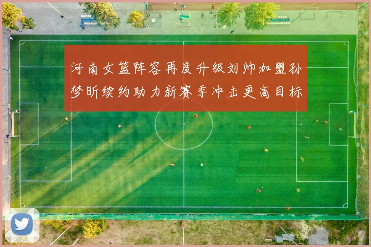 河南女篮阵容再度升级刘帅加盟孙梦昕续约助力新赛季冲击更高目标