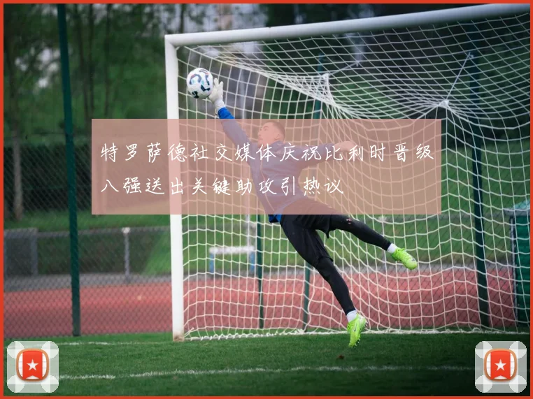 特罗萨德社交媒体庆祝比利时晋级八强送出关键助攻引热议