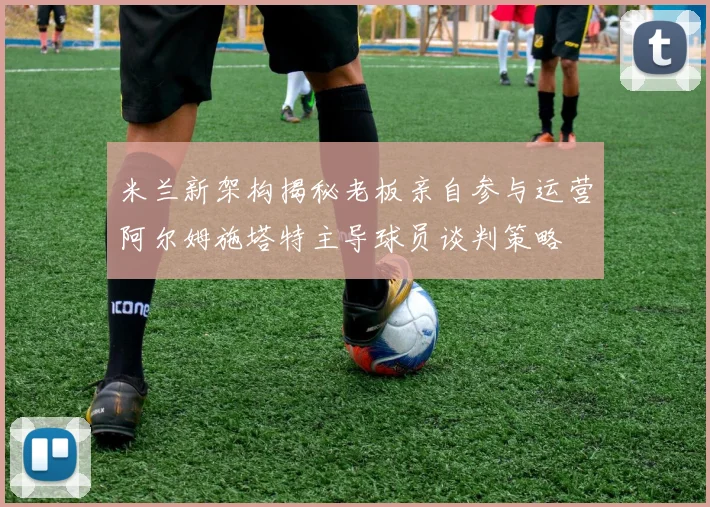 米兰新架构揭秘老板亲自参与运营阿尔姆施塔特主导球员谈判策略