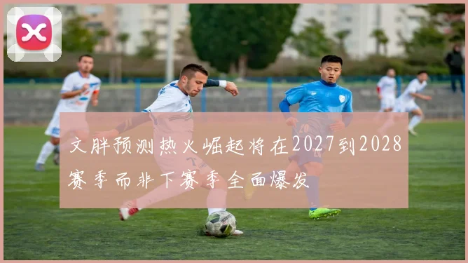 文胖预测热火崛起将在2027到2028赛季而非下赛季全面爆发