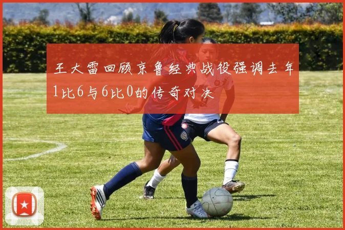 王大雷回顾京鲁经典战役强调去年1比6与6比0的传奇对决