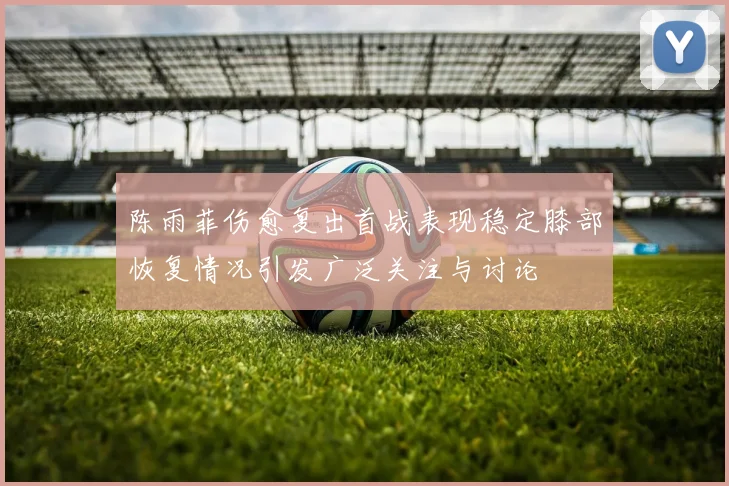陈雨菲伤愈复出首战表现稳定膝部恢复情况引发广泛关注与讨论