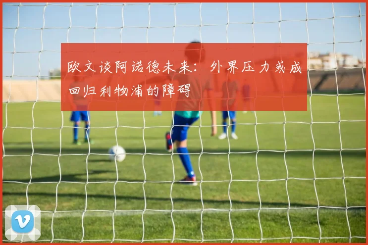 欧文谈阿诺德未来：外界压力或成回归利物浦的障碍